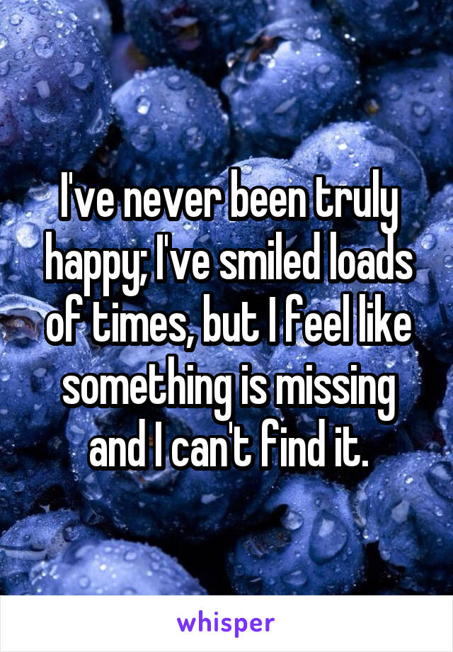 I've never been truly happy; I've smiled loads of times, but I feel like something is missing and I can't find it.
