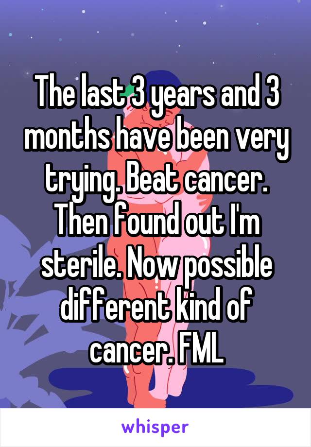 The last 3 years and 3 months have been very trying. Beat cancer. Then found out I'm sterile. Now possible different kind of cancer. FML