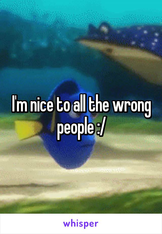 I'm nice to all the wrong people :/