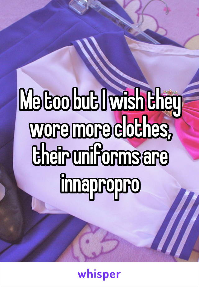 Me too but I wish they wore more clothes, their uniforms are innapropro