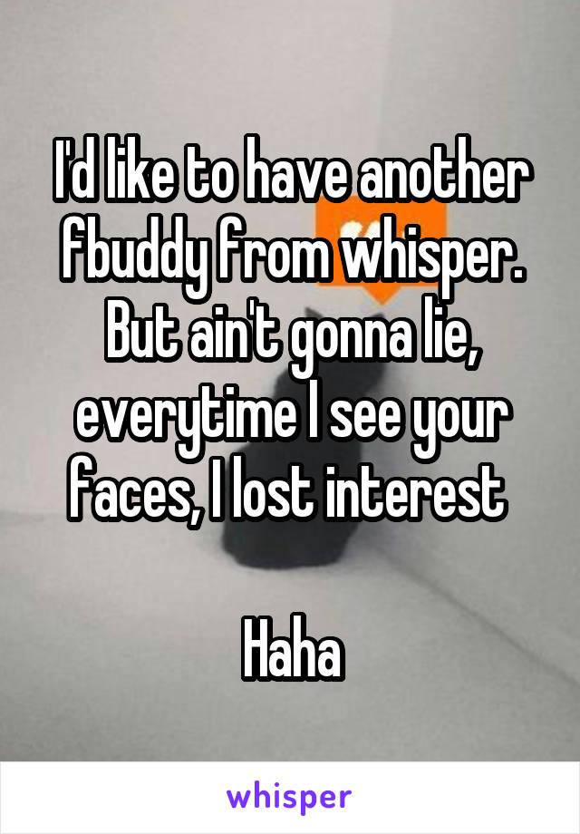 I'd like to have another fbuddy from whisper. But ain't gonna lie, everytime I see your faces, I lost interest 

Haha