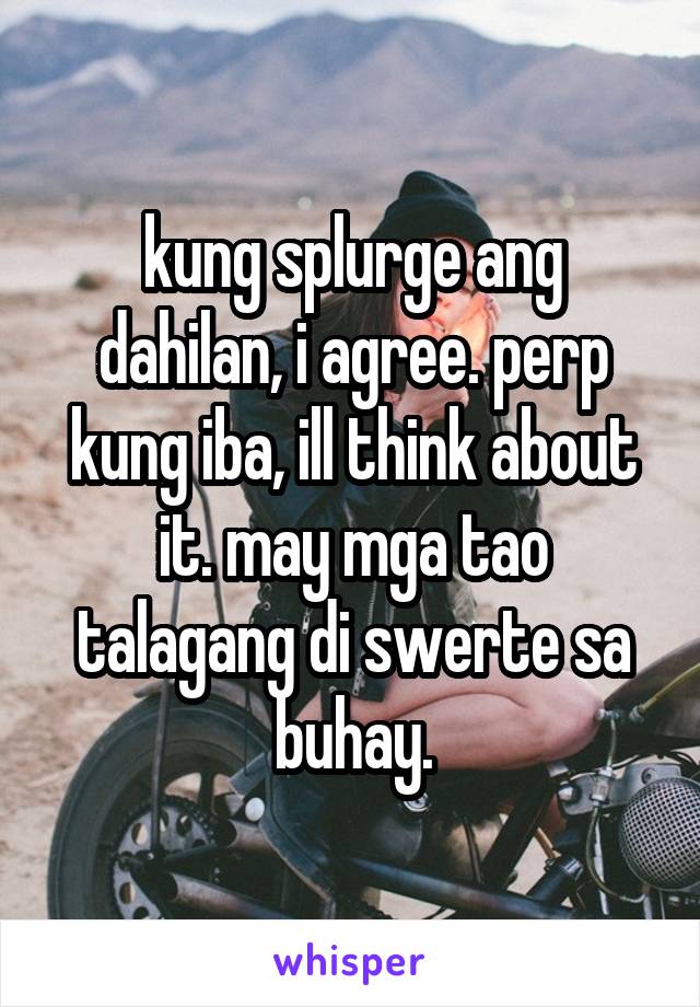 kung splurge ang dahilan, i agree. perp kung iba, ill think about it. may mga tao talagang di swerte sa buhay.