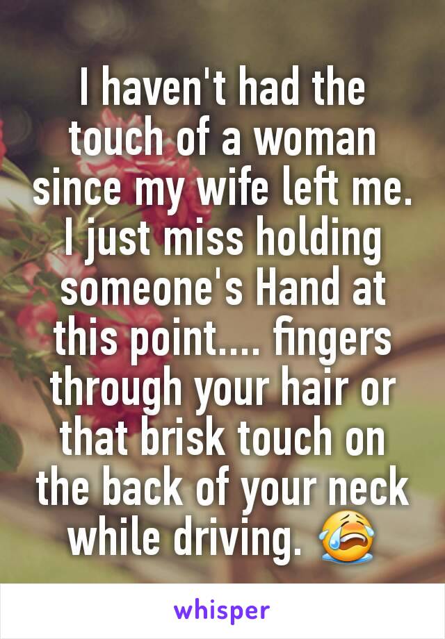 I haven't had the touch of a woman since my wife left me. I just miss holding someone's Hand at this point.... fingers through your hair or that brisk touch on the back of your neck while driving. 😭