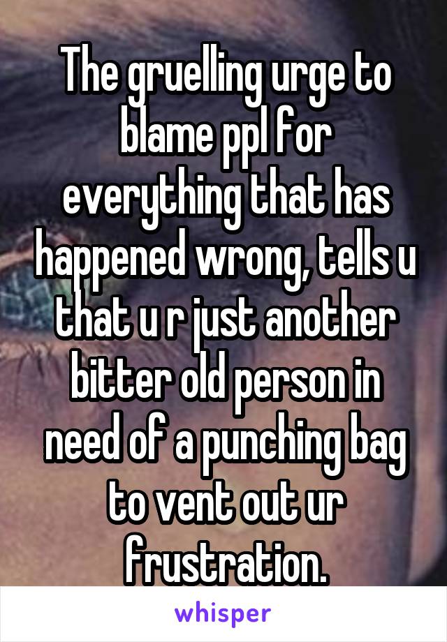 The gruelling urge to blame ppl for everything that has happened wrong, tells u that u r just another bitter old person in need of a punching bag to vent out ur frustration.