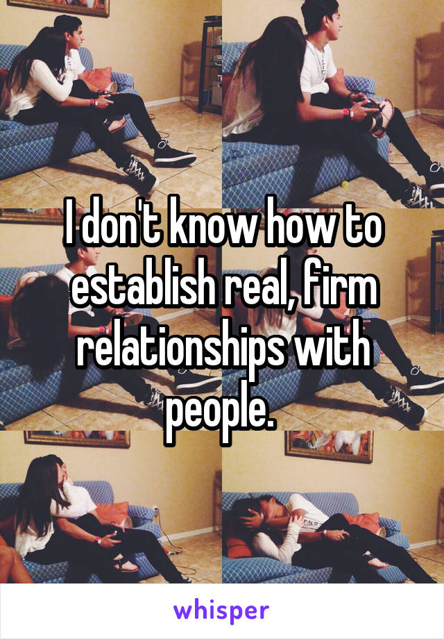 I don't know how to establish real, firm relationships with people. 