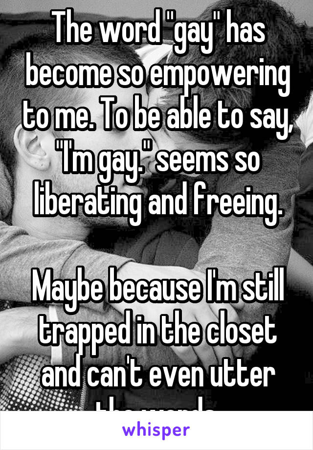 The word "gay" has become so empowering to me. To be able to say, "I'm gay." seems so liberating and freeing.

Maybe because I'm still trapped in the closet and can't even utter the words.