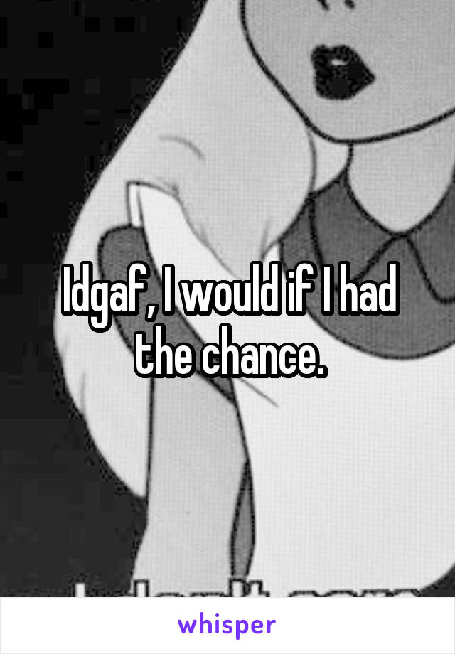 Idgaf, I would if I had the chance.