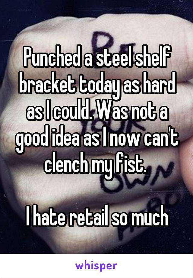 Punched a steel shelf bracket today as hard as I could. Was not a good idea as I now can't clench my fist. 

I hate retail so much