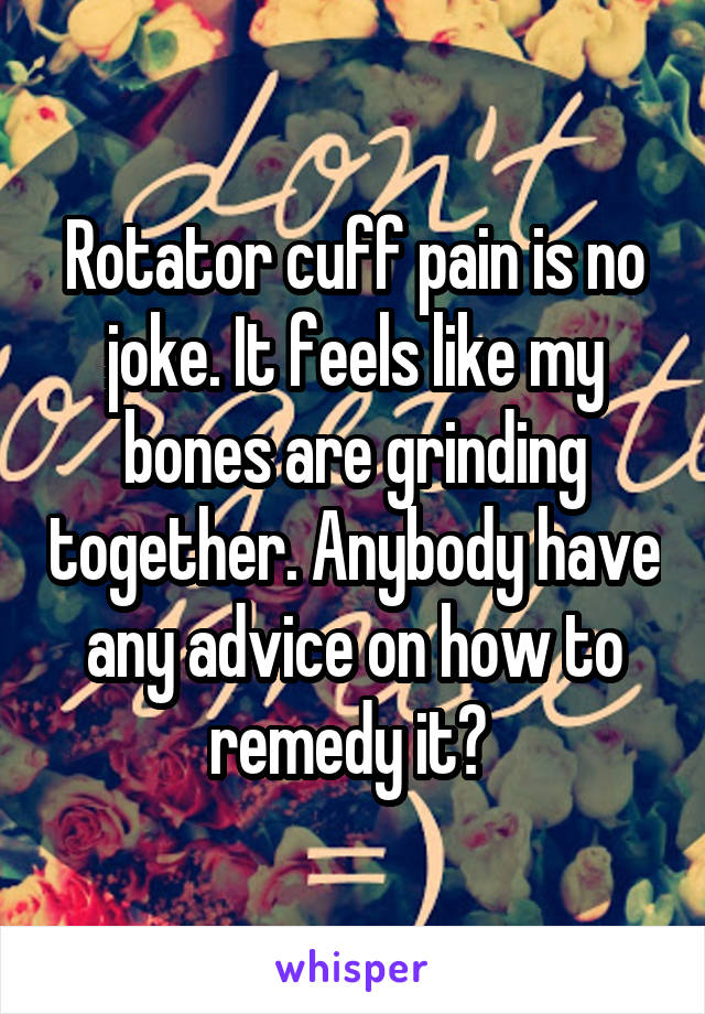 Rotator cuff pain is no joke. It feels like my bones are grinding together. Anybody have any advice on how to remedy it? 