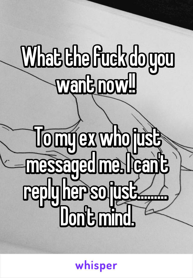 What the fuck do you want now!! 

To my ex who just messaged me. I can't reply her so just......... 
Don't mind.