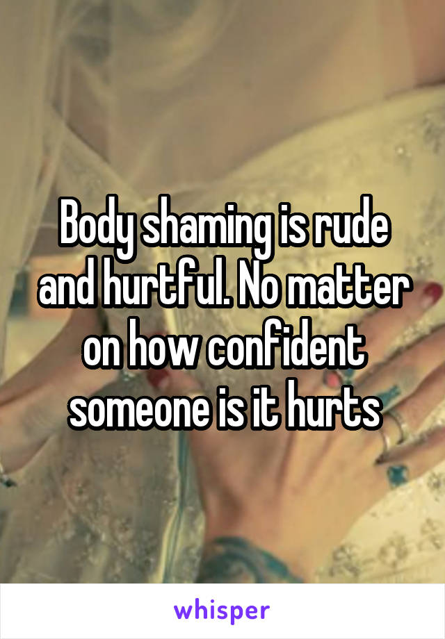 Body shaming is rude and hurtful. No matter on how confident someone is it hurts