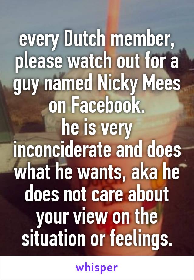 every Dutch member, please watch out for a guy named Nicky Mees on Facebook.
he is very inconciderate and does what he wants, aka he does not care about your view on the situation or feelings.