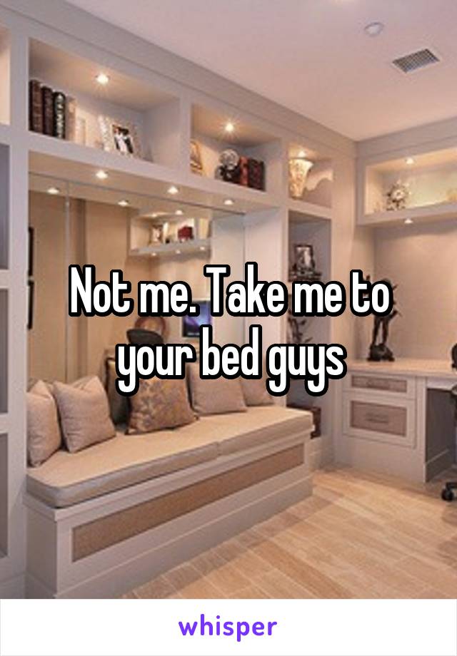 Not me. Take me to your bed guys