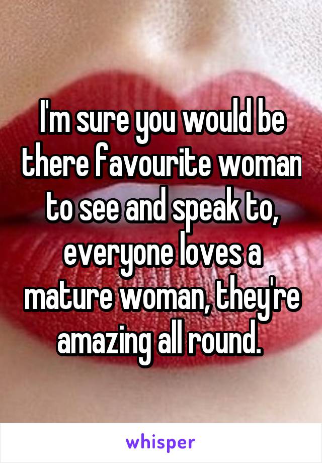 I'm sure you would be there favourite woman to see and speak to, everyone loves a mature woman, they're amazing all round. 