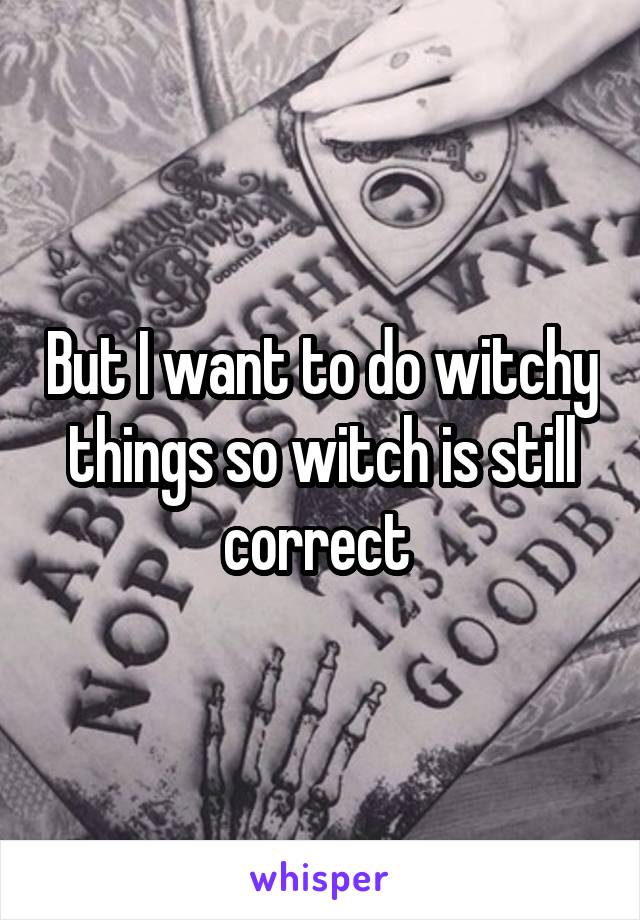 But I want to do witchy things so witch is still correct 