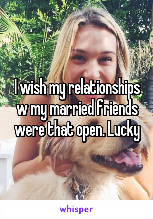 I wish my relationships w my married friends were that open. Lucky