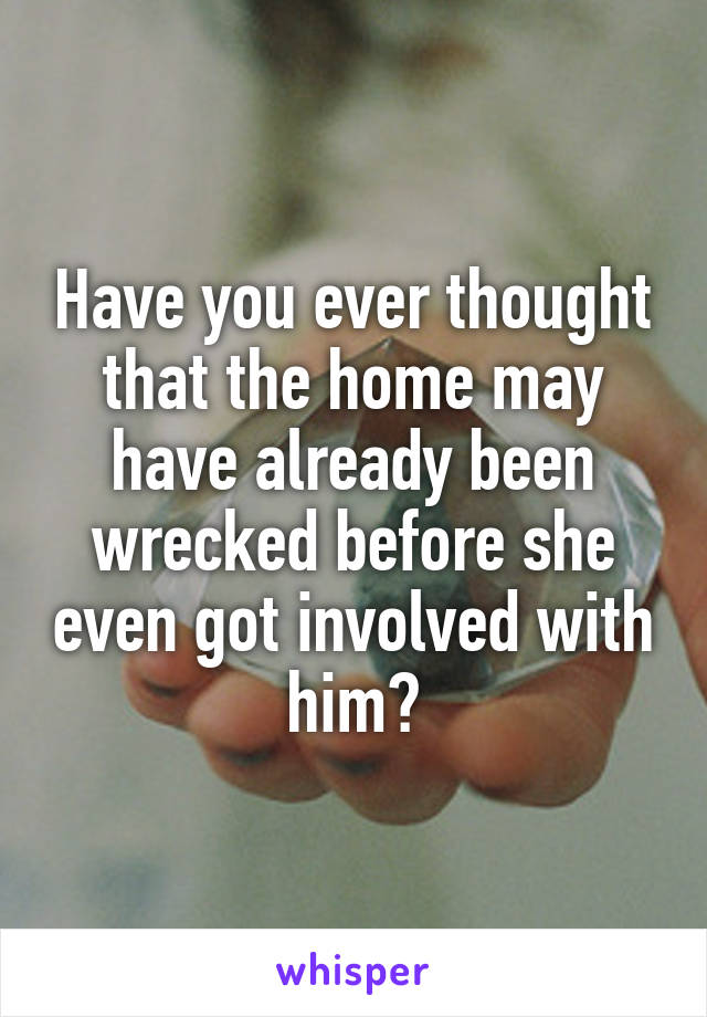 Have you ever thought that the home may have already been wrecked before she even got involved with him?