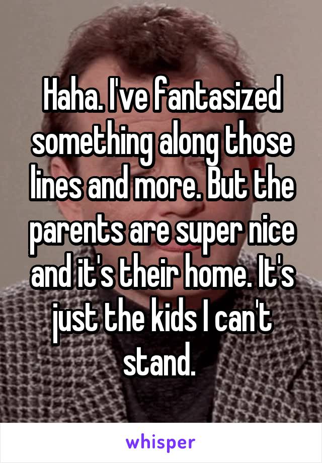 Haha. I've fantasized something along those lines and more. But the parents are super nice and it's their home. It's just the kids I can't stand. 