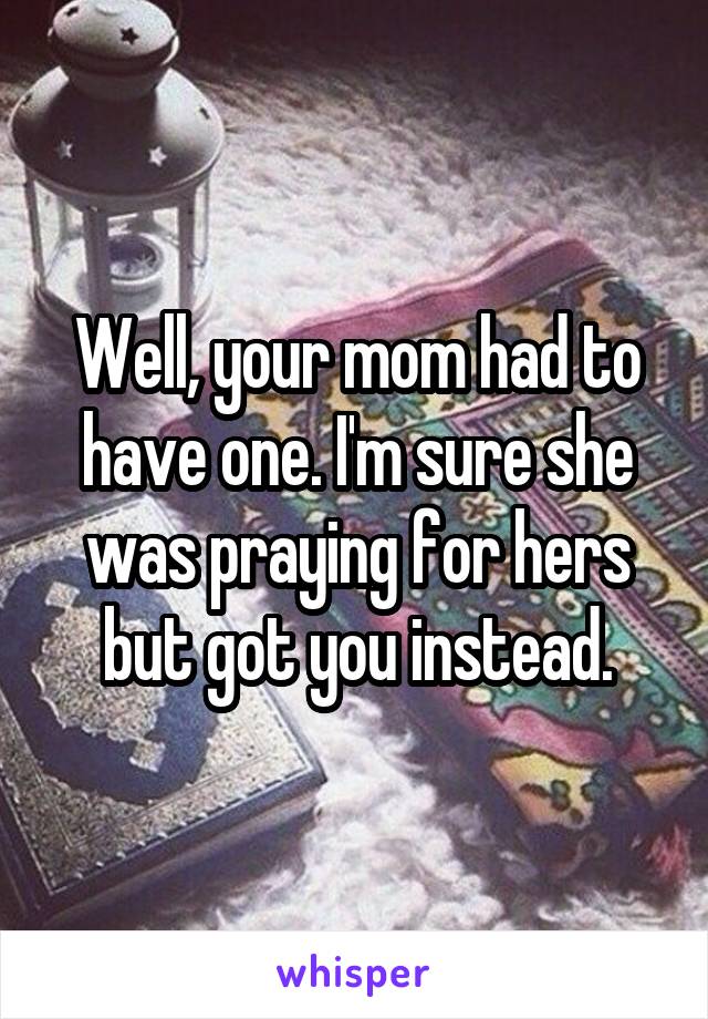 Well, your mom had to have one. I'm sure she was praying for hers but got you instead.