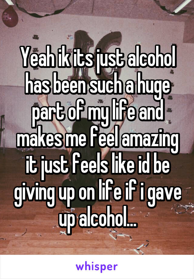 Yeah ik its just alcohol has been such a huge part of my life and makes me feel amazing it just feels like id be giving up on life if i gave up alcohol...