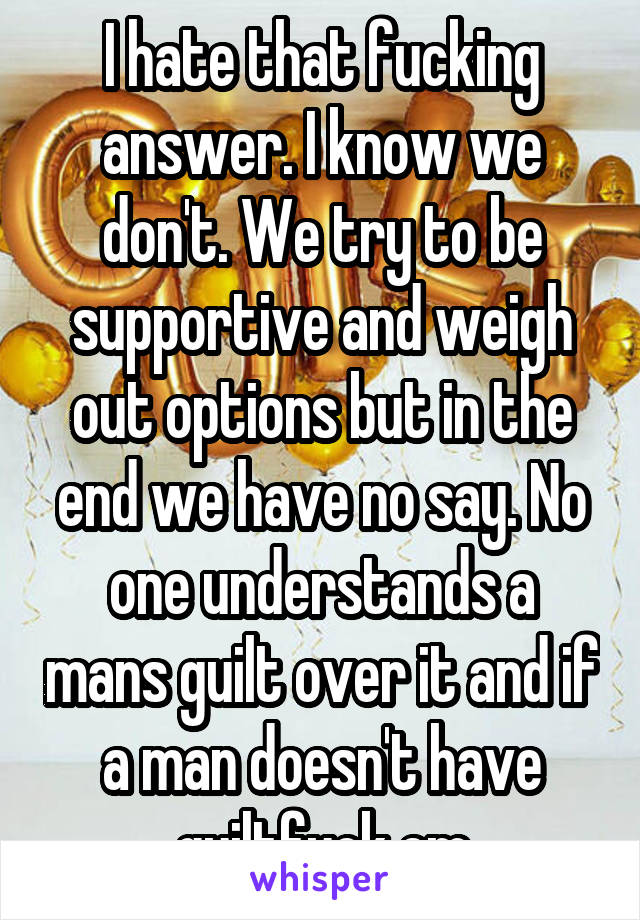 I hate that fucking answer. I know we don't. We try to be supportive and weigh out options but in the end we have no say. No one understands a mans guilt over it and if a man doesn't have guiltfuck em