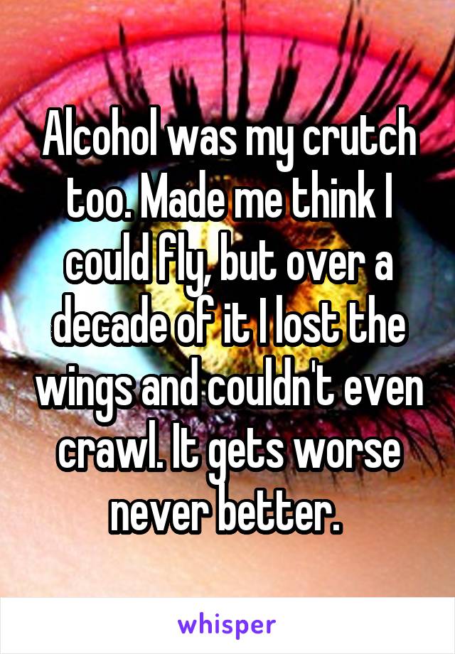 Alcohol was my crutch too. Made me think I could fly, but over a decade of it I lost the wings and couldn't even crawl. It gets worse never better. 