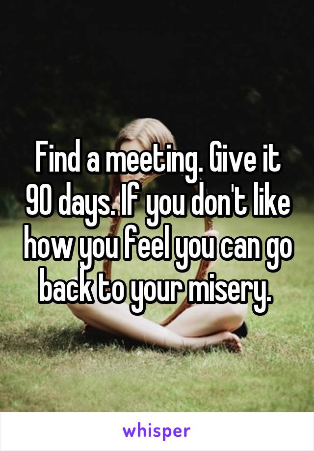 Find a meeting. Give it 90 days. If you don't like how you feel you can go back to your misery. 