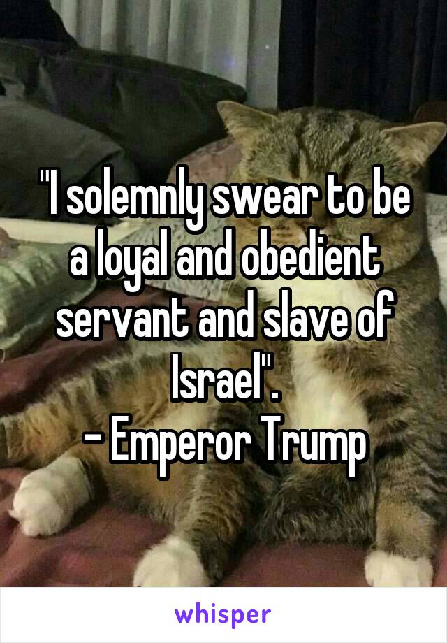 "I solemnly swear to be a loyal and obedient servant and slave of Israel".
- Emperor Trump