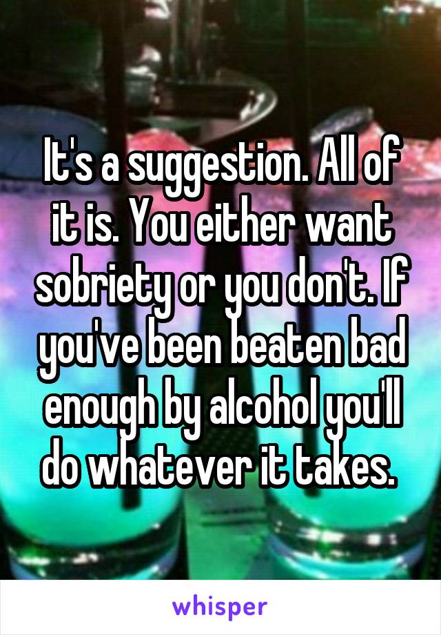 It's a suggestion. All of it is. You either want sobriety or you don't. If you've been beaten bad enough by alcohol you'll do whatever it takes. 