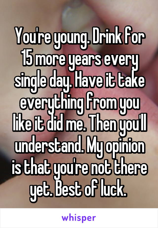 You're young. Drink for 15 more years every single day. Have it take everything from you like it did me. Then you'll understand. My opinion is that you're not there yet. Best of luck. 