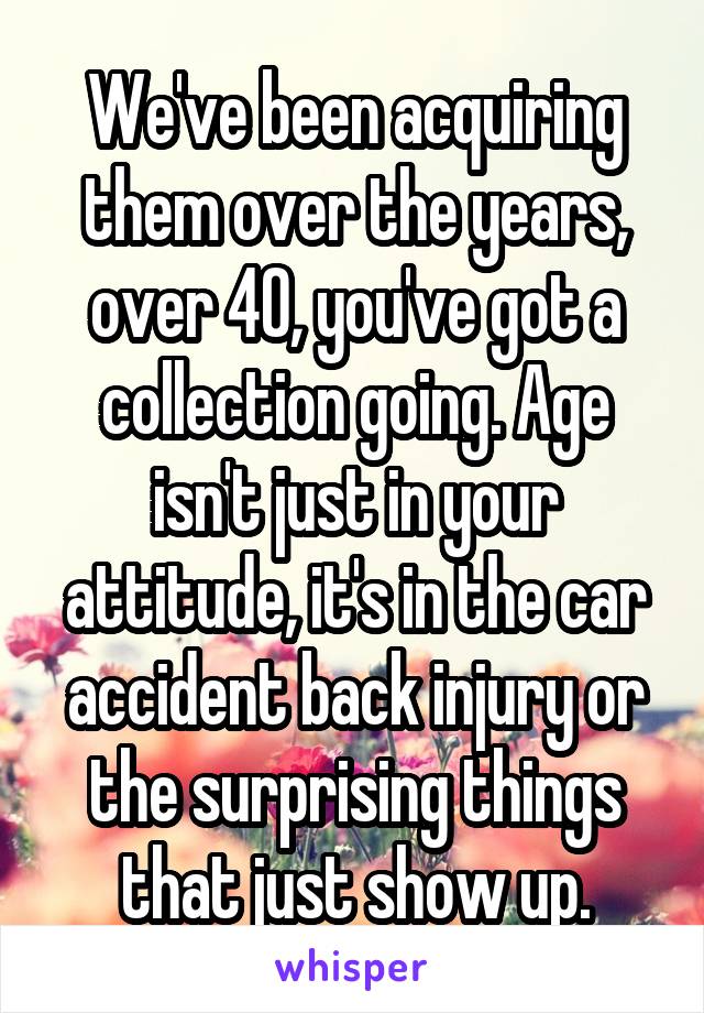 We've been acquiring them over the years, over 40, you've got a collection going. Age isn't just in your attitude, it's in the car accident back injury or the surprising things that just show up.