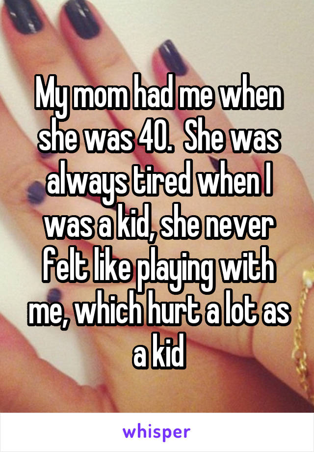 My mom had me when she was 40.  She was always tired when I was a kid, she never felt like playing with me, which hurt a lot as a kid