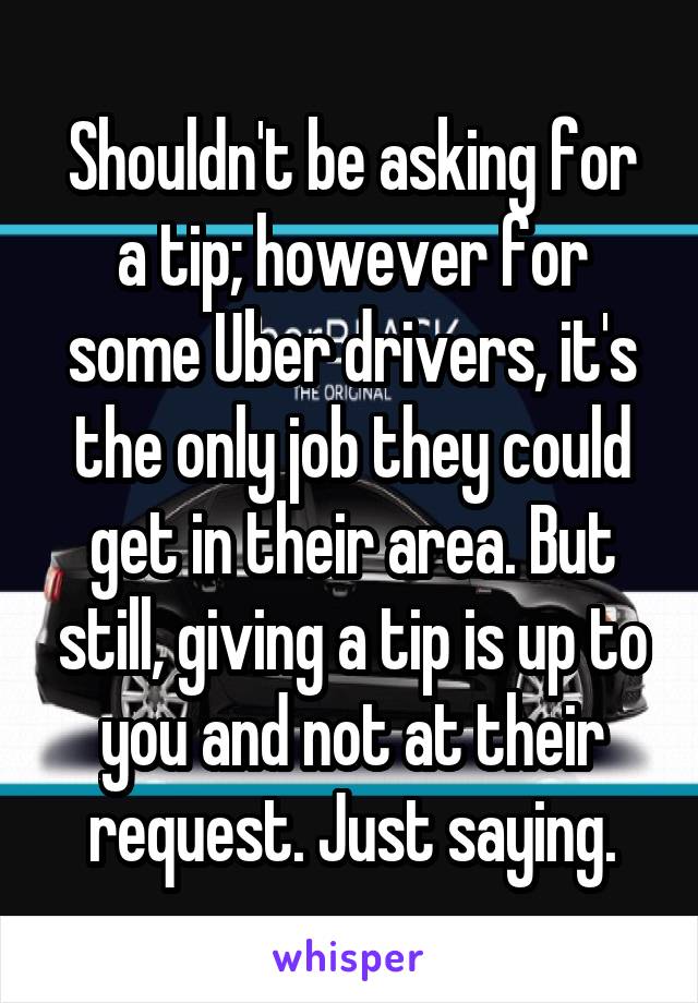 Shouldn't be asking for a tip; however for some Uber drivers, it's the only job they could get in their area. But still, giving a tip is up to you and not at their request. Just saying.