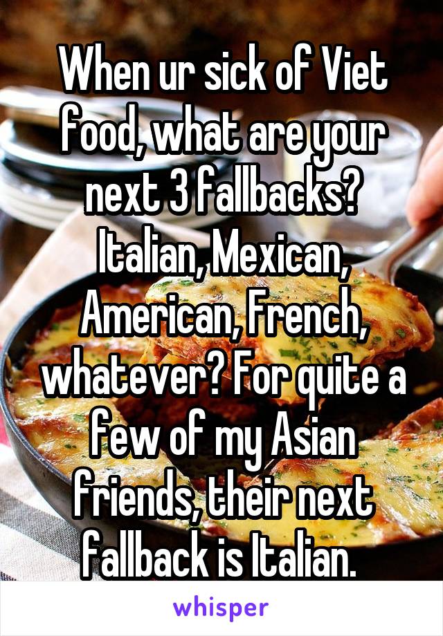 When ur sick of Viet food, what are your next 3 fallbacks? Italian, Mexican, American, French, whatever? For quite a few of my Asian friends, their next fallback is Italian. 