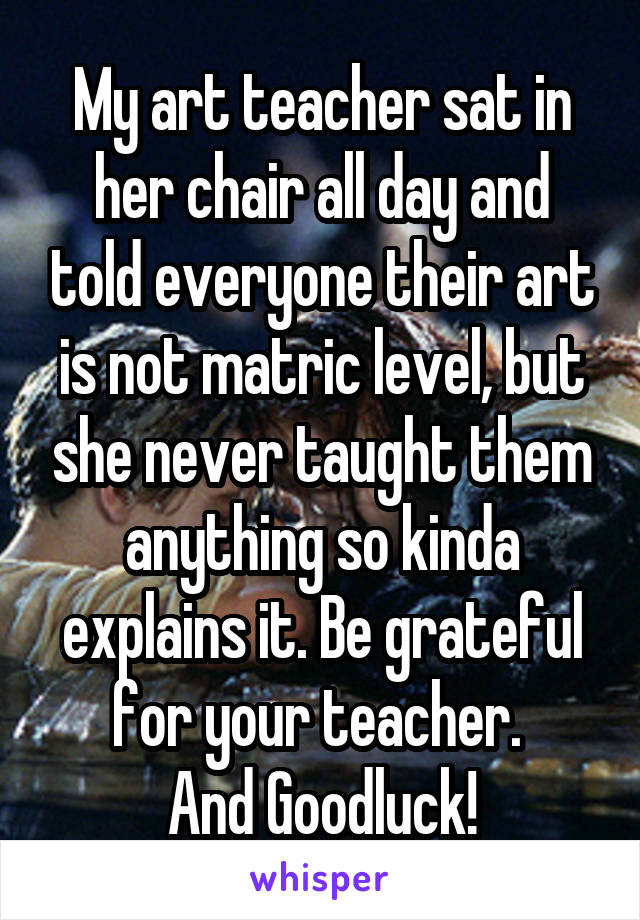 My art teacher sat in her chair all day and told everyone their art is not matric level, but she never taught them anything so kinda explains it. Be grateful for your teacher. 
And Goodluck!