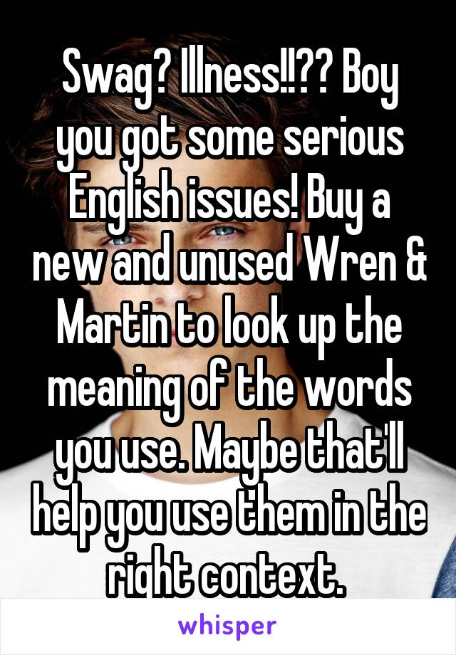 Swag? Illness!!?? Boy you got some serious English issues! Buy a new and unused Wren & Martin to look up the meaning of the words you use. Maybe that'll help you use them in the right context. 