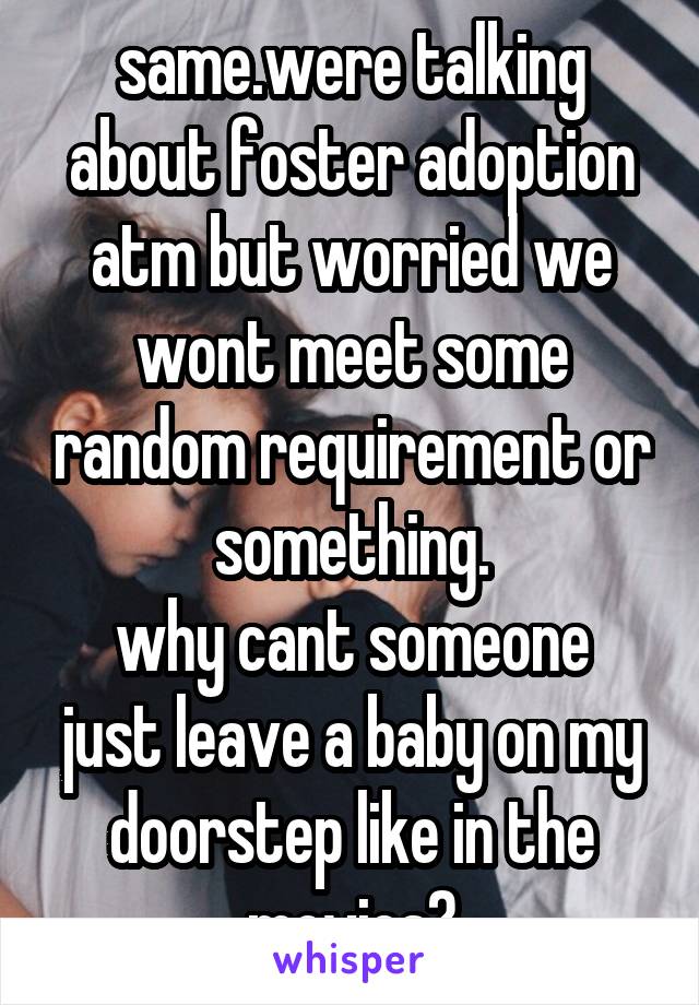 same.were talking about foster adoption atm but worried we wont meet some random requirement or something.
why cant someone just leave a baby on my doorstep like in the movies?