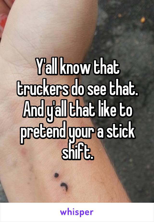 Y'all know that truckers do see that. And y'all that like to pretend your a stick shift.