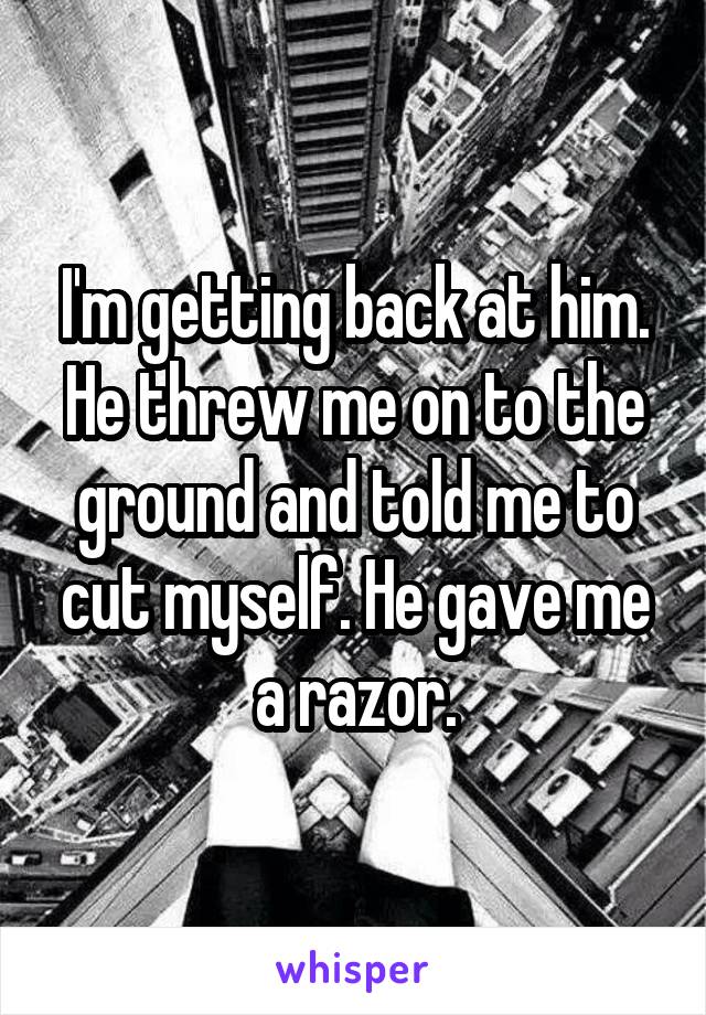 I'm getting back at him. He threw me on to the ground and told me to cut myself. He gave me a razor.