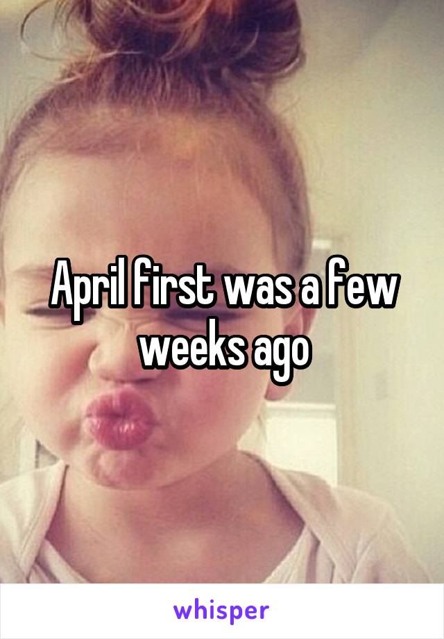 April first was a few weeks ago