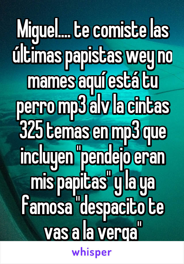 Miguel.... te comiste las últimas papistas wey no mames aquí está tu perro mp3 alv la cintas 325 temas en mp3 que incluyen "pendejo eran mis papitas" y la ya famosa "despacito te vas a la verga"