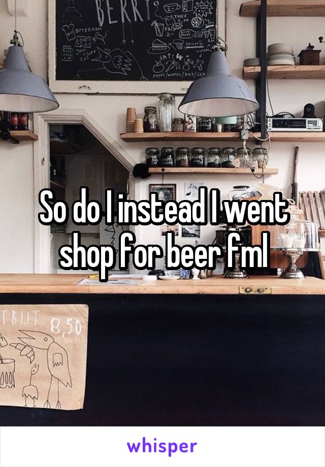 So do I instead I went shop for beer fml