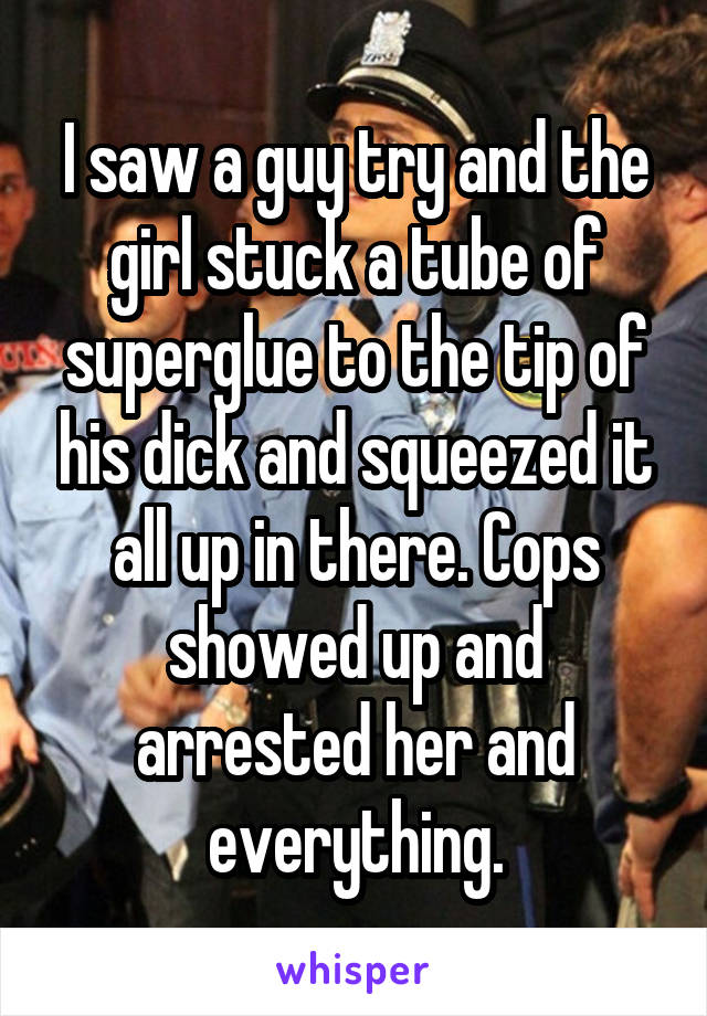 I saw a guy try and the girl stuck a tube of superglue to the tip of his dick and squeezed it all up in there. Cops showed up and arrested her and everything.