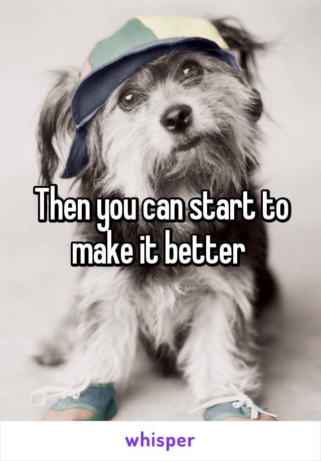 Then you can start to make it better 