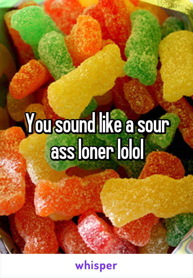 You sound like a sour ass loner lolol