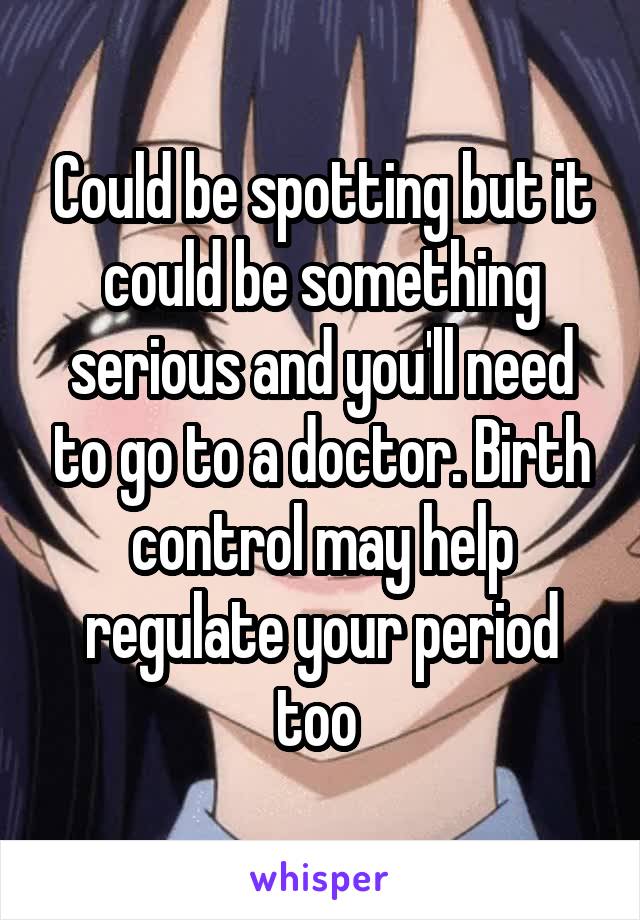 Could be spotting but it could be something serious and you'll need to go to a doctor. Birth control may help regulate your period too 