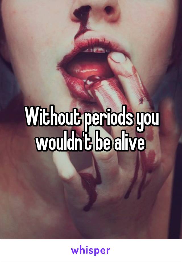 Without periods you wouldn't be alive 