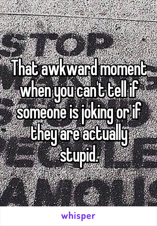 That awkward moment when you can't tell if someone is joking or if they are actually stupid.