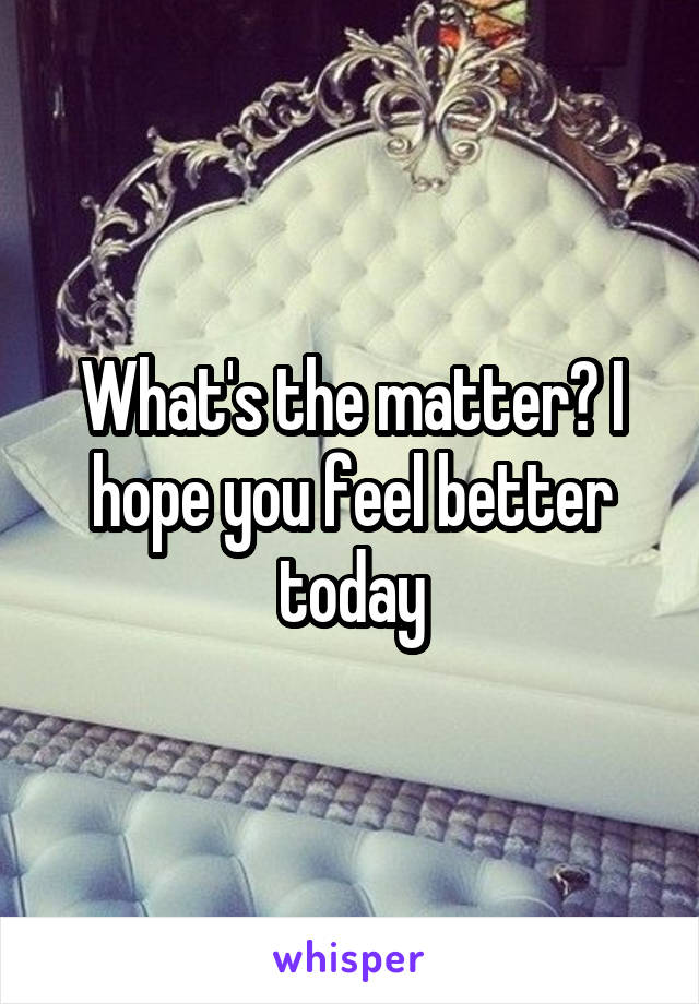 What's the matter? I hope you feel better today