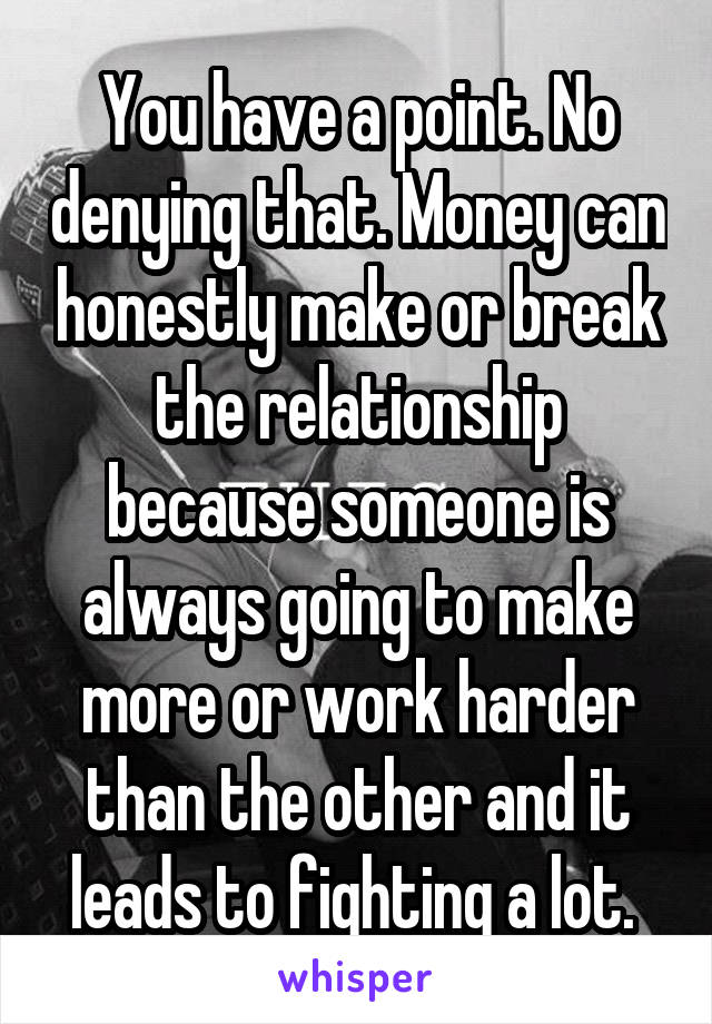 You have a point. No denying that. Money can honestly make or break the relationship because someone is always going to make more or work harder than the other and it leads to fighting a lot. 